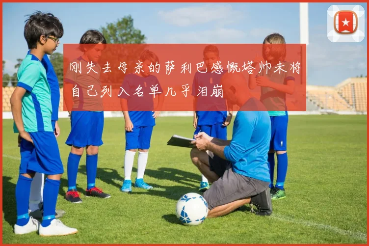 刚失去母亲的萨利巴感慨塔帅未将自己列入名单几乎泪崩