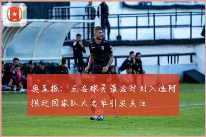 奥莱报：五名球员最后时刻入选阿根廷国家队大名单引发关注