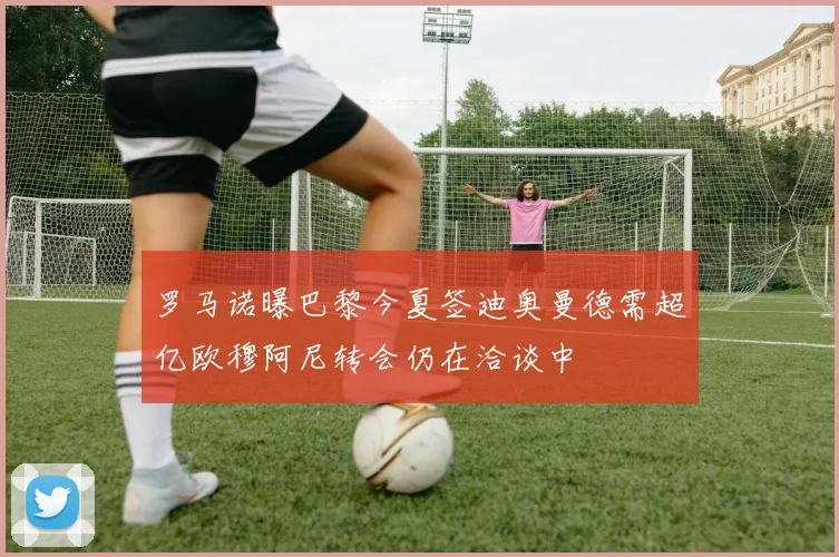 罗马诺曝巴黎今夏签迪奥曼德需超亿欧穆阿尼转会仍在洽谈中