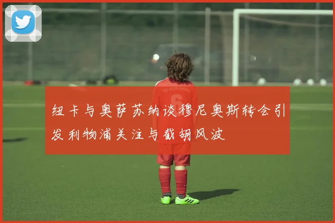 纽卡与奥萨苏纳谈穆尼奥斯转会引发利物浦关注与截胡风波