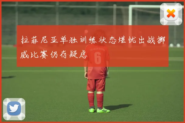 拉菲尼亚单独训练状态堪忧出战挪威比赛仍存疑虑