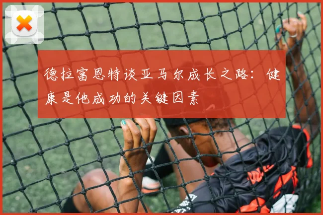 德拉富恩特谈亚马尔成长之路：健康是他成功的关键因素