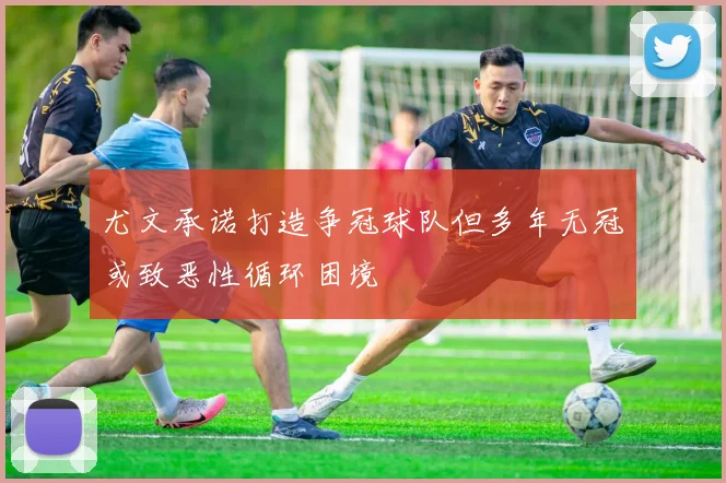 尤文承诺打造争冠球队但多年无冠或致恶性循环困境