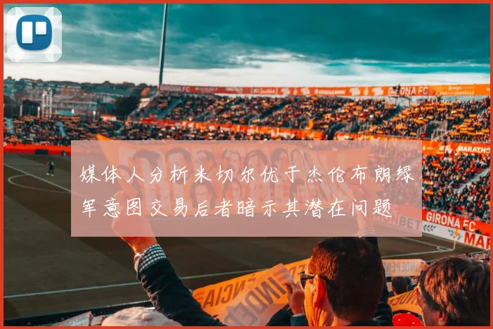 媒体人分析米切尔优于杰伦布朗绿军意图交易后者暗示其潜在问题