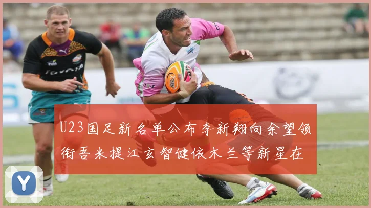 U23国足新名单公布李新翔向余望领衔吾米提江玄智健依木兰等新星在列